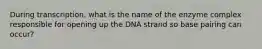 During transcription, what is the name of the enzyme complex responsible for opening up the DNA strand so base pairing can occur?