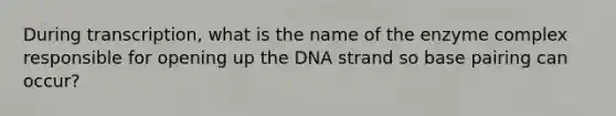 During transcription, what is the name of the enzyme complex responsible for opening up the DNA strand so base pairing can occur?