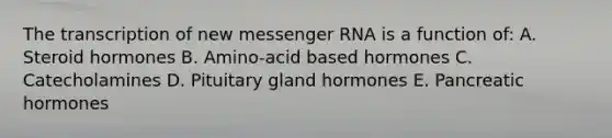 The transcription of new messenger RNA is a function of: A. Steroid hormones B. Amino-acid based hormones C. Catecholamines D. Pituitary gland hormones E. Pancreatic hormones