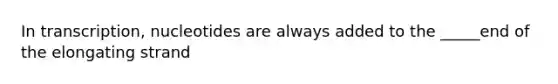 In transcription, nucleotides are always added to the _____end of the elongating strand