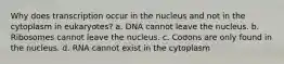 Why does transcription occur in the nucleus and not in the cytoplasm in eukaryotes? a. DNA cannot leave the nucleus. b. Ribosomes cannot leave the nucleus. c. Codons are only found in the nucleus. d. RNA cannot exist in the cytoplasm