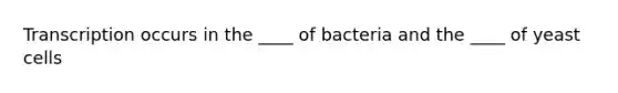 Transcription occurs in the ____ of bacteria and the ____ of yeast cells