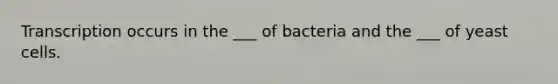 Transcription occurs in the ___ of bacteria and the ___ of yeast cells.