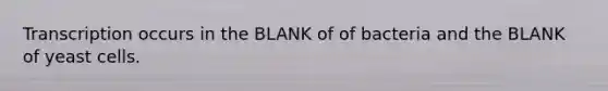 Transcription occurs in the BLANK of of bacteria and the BLANK of yeast cells.