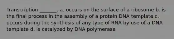 Transcription _______. a. occurs on the surface of a ribosome b. is the final process in the assembly of a protein DNA template c. occurs during the synthesis of any type of RNA by use of a DNA template d. is catalyzed by DNA polymerase