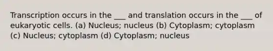 Transcription occurs in the ___ and translation occurs in the ___ of eukaryotic cells. (a) Nucleus; nucleus (b) Cytoplasm; cytoplasm (c) Nucleus; cytoplasm (d) Cytoplasm; nucleus