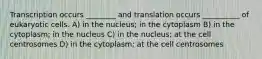 Transcription occurs ________ and translation occurs __________ of eukaryotic cells. A) in the nucleus; in the cytoplasm B) in the cytoplasm; in the nucleus C) in the nucleus; at the cell centrosomes D) in the cytoplasm; at the cell centrosomes