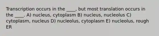 Transcription occurs in the ____, but most translation occurs in the ____. A) nucleus, cytoplasm B) nucleus, nucleolus C) cytoplasm, nucleus D) nucleolus, cytoplasm E) nucleolus, rough ER