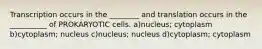 Transcription occurs in the ________ and translation occurs in the __________ of PROKARYOTIC cells. a)nucleus; cytoplasm b)cytoplasm; nucleus c)nucleus; nucleus d)cytoplasm; cytoplasm