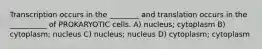 Transcription occurs in the ________ and translation occurs in the __________ of PROKARYOTIC cells. A) nucleus; cytoplasm B) cytoplasm; nucleus C) nucleus; nucleus D) cytoplasm; cytoplasm