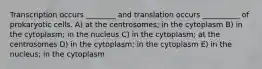 Transcription occurs ________ and translation occurs __________ of prokaryotic cells. A) at the centrosomes; in the cytoplasm B) in the cytoplasm; in the nucleus C) in the cytoplasm; at the centrosomes D) in the cytoplasm; in the cytoplasm E) in the nucleus; in the cytoplasm