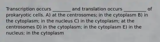 Transcription occurs ________ and translation occurs __________ of <a href='https://www.questionai.com/knowledge/k1BuXhIsgo-prokaryotic-cells' class='anchor-knowledge'>prokaryotic cells</a>. A) at the centrosomes; in the cytoplasm B) in the cytoplasm; in the nucleus C) in the cytoplasm; at the centrosomes D) in the cytoplasm; in the cytoplasm E) in the nucleus; in the cytoplasm