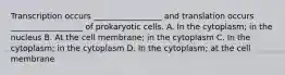 Transcription occurs _________________ and translation occurs __________________ of prokaryotic cells. A. In the cytoplasm; in the nucleus B. At the cell membrane; in the cytoplasm C. In the cytoplasm; in the cytoplasm D. In the cytoplasm; at the cell membrane