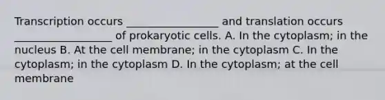 Transcription occurs _________________ and translation occurs __________________ of prokaryotic cells. A. In the cytoplasm; in the nucleus B. At the cell membrane; in the cytoplasm C. In the cytoplasm; in the cytoplasm D. In the cytoplasm; at the cell membrane