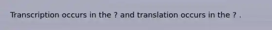 Transcription occurs in the ? and translation occurs in the ? .