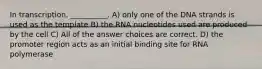 In transcription, __________. A) only one of the DNA strands is used as the template B) the RNA nucleotides used are produced by the cell C) All of the answer choices are correct. D) the promoter region acts as an initial binding site for RNA polymerase