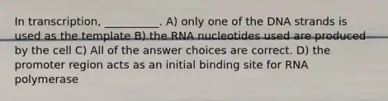 In transcription, __________. A) only one of the DNA strands is used as the template B) the RNA nucleotides used are produced by the cell C) All of the answer choices are correct. D) the promoter region acts as an initial binding site for RNA polymerase