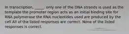 In transcription, _____. only one of the DNA strands is used as the template the promoter region acts as an initial binding site for RNA polymerase the RNA nucleotides used are produced by the cell All of the listed responses are correct. None of the listed responses is correct.