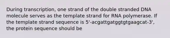 During transcription, one strand of the double stranded DNA molecule serves as the template strand for RNA polymerase. If the template strand sequence is 5'-acgattgatggtgtgaagcat-3', the protein sequence should be