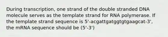 During transcription, one strand of the double stranded DNA molecule serves as the template strand for RNA polymerase. If the template strand sequence is 5'-acgattgatggtgtgaagcat-3', the mRNA sequence should be (5'-3')