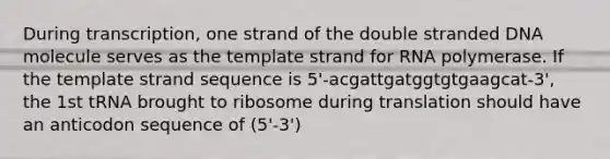 During transcription, one strand of the double stranded DNA molecule serves as the template strand for RNA polymerase. If the template strand sequence is 5'-acgattgatggtgtgaagcat-3', the 1st tRNA brought to ribosome during translation should have an anticodon sequence of (5'-3')