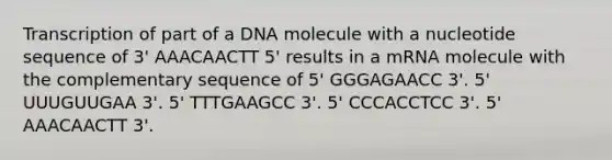 Transcription of part of a DNA molecule with a nucleotide sequence of 3' AAACAACTT 5' results in a mRNA molecule with the complementary sequence of 5' GGGAGAACC 3'. 5' UUUGUUGAA 3'. 5' TTTGAAGCC 3'. 5' CCCACCTCC 3'. 5' AAACAACTT 3'.