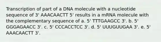 Transcription of part of a DNA molecule with a nucleotide sequence of 3' AAACAACTT 5' results in a mRNA molecule with the complementary sequence of a. 5' TTTGAAGCC 3'. b. 5' GGGAGAACC 3'. c. 5' CCCACCTCC 3'. d. 5' UUUGUUGAA 3'. e. 5' AAACAACTT 3'.