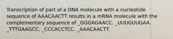 Transcription of part of a DNA molecule with a nucleotide sequence of AAACAACTT results in a mRNA molecule with the complementary sequence of _GGGAGAACC. _UUUGUUGAA. _TTTGAAGCC. _CCCACCTCC. _AAACAACTT.