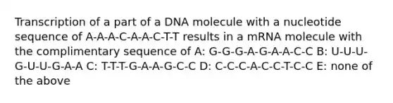 Transcription of a part of a DNA molecule with a nucleotide sequence of A-A-A-C-A-A-C-T-T results in a mRNA molecule with the complimentary sequence of A: G-G-G-A-G-A-A-C-C B: U-U-U-G-U-U-G-A-A C: T-T-T-G-A-A-G-C-C D: C-C-C-A-C-C-T-C-C E: none of the above