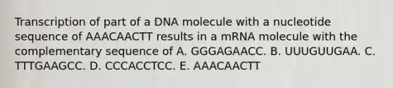 Transcription of part of a DNA molecule with a nucleotide sequence of AAACAACTT results in a mRNA molecule with the complementary sequence of A. GGGAGAACC. B. UUUGUUGAA. C. TTTGAAGCC. D. CCCACCTCC. E. AAACAACTT