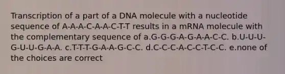 Transcription of a part of a DNA molecule with a nucleotide sequence of A-A-A-C-A-A-C-T-T results in a mRNA molecule with the complementary sequence of a.G-G-G-A-G-A-A-C-C. b.U-U-U-G-U-U-G-A-A. c.T-T-T-G-A-A-G-C-C. d.C-C-C-A-C-C-T-C-C. e.none of the choices are correct