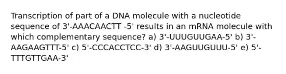 Transcription of part of a DNA molecule with a nucleotide sequence of 3'-AAACAACTT -5' results in an mRNA molecule with which complementary sequence? a) 3'-UUUGUUGAA-5' b) 3'-AAGAAGTTT-5' c) 5'-CCCACCTCC-3' d) 3'-AAGUUGUUU-5' e) 5'-TTTGTTGAA-3'