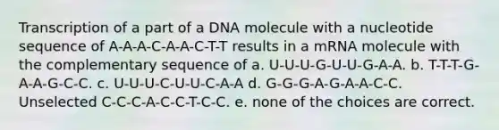 Transcription of a part of a DNA molecule with a nucleotide sequence of A-A-A-C-A-A-C-T-T results in a mRNA molecule with the complementary sequence of a. U-U-U-G-U-U-G-A-A. b. T-T-T-G-A-A-G-C-C. c. U-U-U-C-U-U-C-A-A d. G-G-G-A-G-A-A-C-C. Unselected C-C-C-A-C-C-T-C-C. e. none of the choices are correct.