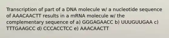 Transcription of part of a DNA molecule w/ a nucleotide sequence of AAACAACTT results in a mRNA molecule w/ the complementary sequence of a) GGGAGAACC b) UUUGUUGAA c) TTTGAAGCC d) CCCACCTCC e) AAACAACTT