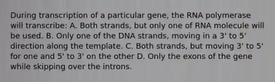 During transcription of a particular gene, the RNA polymerase will transcribe: A. Both strands, but only one of RNA molecule will be used. B. Only one of the DNA strands, moving in a 3' to 5' direction along the template. C. Both strands, but moving 3' to 5' for one and 5' to 3' on the other D. Only the exons of the gene while skipping over the introns.