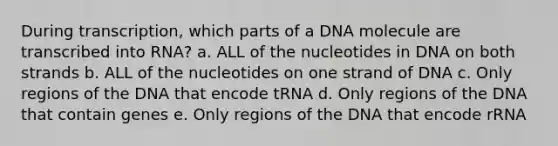 During transcription, which parts of a DNA molecule are transcribed into RNA? a. ALL of the nucleotides in DNA on both strands b. ALL of the nucleotides on one strand of DNA c. Only regions of the DNA that encode tRNA d. Only regions of the DNA that contain genes e. Only regions of the DNA that encode rRNA