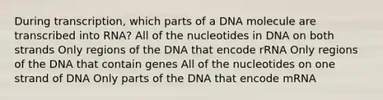 During transcription, which parts of a DNA molecule are transcribed into RNA? All of the nucleotides in DNA on both strands Only regions of the DNA that encode rRNA Only regions of the DNA that contain genes All of the nucleotides on one strand of DNA Only parts of the DNA that encode mRNA