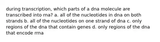 during transcription, which parts of a dna molecule are transcribed into rna? a. all of the nucleotides in dna on both strands b. all of the nucleotides on one strand of dna c. only regions of the dna that contain genes d. only regions of the dna that encode rrna