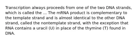 Transcription always proceeds from one of the two DNA strands, which is called the ... The mRNA product is complementary to the template strand and is almost identical to the other DNA strand, called the nontemplate strand, with the exception that RNA contains a uracil (U) in place of the thymine (T) found in DNA.