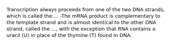 Transcription always proceeds from one of the two DNA strands, which is called the.... -The mRNA product is complementary to the template strand and is almost identical to the other DNA strand, called the ..., with the exception that RNA contains a uracil (U) in place of the thymine (T) found in DNA.