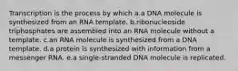 Transcription is the process by which a.a DNA molecule is synthesized from an RNA template. b.ribonucleoside triphosphates are assembled into an RNA molecule without a template. c.an RNA molecule is synthesized from a DNA template. d.a protein is synthesized with information from a messenger RNA. e.a single-stranded DNA molecule is replicated.