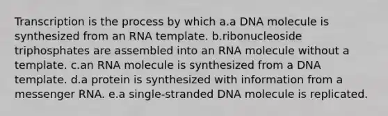 Transcription is the process by which a.a DNA molecule is synthesized from an RNA template. b.ribonucleoside triphosphates are assembled into an RNA molecule without a template. c.an RNA molecule is synthesized from a DNA template. d.a protein is synthesized with information from a messenger RNA. e.a single-stranded DNA molecule is replicated.