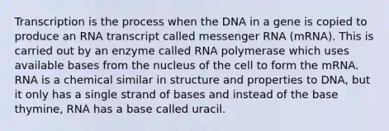 Transcription is the process when the DNA in a gene is copied to produce an RNA transcript called <a href='https://www.questionai.com/knowledge/kDttgcz0ig-messenger-rna' class='anchor-knowledge'>messenger rna</a> (mRNA). This is carried out by an enzyme called RNA polymerase which uses available bases from the nucleus of the cell to form the mRNA. RNA is a chemical similar in structure and properties to DNA, but it only has a single strand of bases and instead of the base thymine, RNA has a base called uracil.