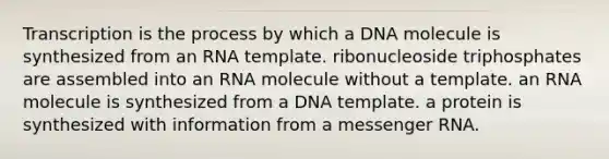 Transcription is the process by which a DNA molecule is synthesized from an RNA template. ribonucleoside triphosphates are assembled into an RNA molecule without a template. an RNA molecule is synthesized from a DNA template. a protein is synthesized with information from a messenger RNA.