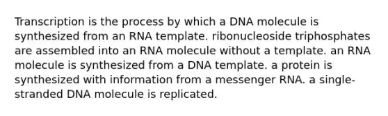 Transcription is the process by which a DNA molecule is synthesized from an RNA template. ribonucleoside triphosphates are assembled into an RNA molecule without a template. an RNA molecule is synthesized from a DNA template. a protein is synthesized with information from a messenger RNA. a single-stranded DNA molecule is replicated.