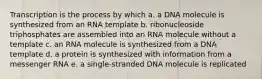 Transcription is the process by which a. a DNA molecule is synthesized from an RNA template b. ribonucleoside triphosphates are assembled into an RNA molecule without a template c. an RNA molecule is synthesized from a DNA template d. a protein is synthesized with information from a messenger RNA e. a single-stranded DNA molecule is replicated