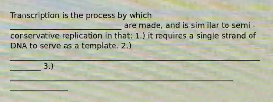 Transcription is the process by which _____________________________ are made, and is sim ilar to semi - conservative replication in that: 1.) it requires a single strand of DNA to serve as a template. 2.) _________________________________________________________________________ 3.) __________________________________________________________ _______________