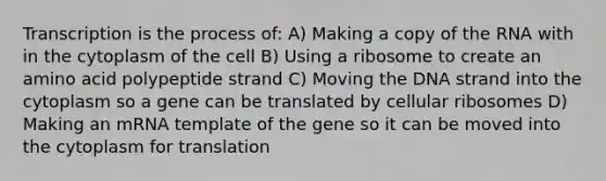 Transcription is the process of: A) Making a copy of the RNA with in the cytoplasm of the cell B) Using a ribosome to create an amino acid polypeptide strand C) Moving the DNA strand into the cytoplasm so a gene can be translated by cellular ribosomes D) Making an mRNA template of the gene so it can be moved into the cytoplasm for translation