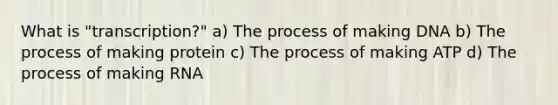 What is "transcription?" a) The process of making DNA b) The process of making protein c) The process of making ATP d) The process of making RNA