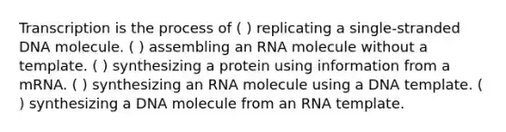 Transcription is the process of ( ) replicating a single-stranded DNA molecule. ( ) assembling an RNA molecule without a template. ( ) synthesizing a protein using information from a mRNA. ( ) synthesizing an RNA molecule using a DNA template. ( ) synthesizing a DNA molecule from an RNA template.